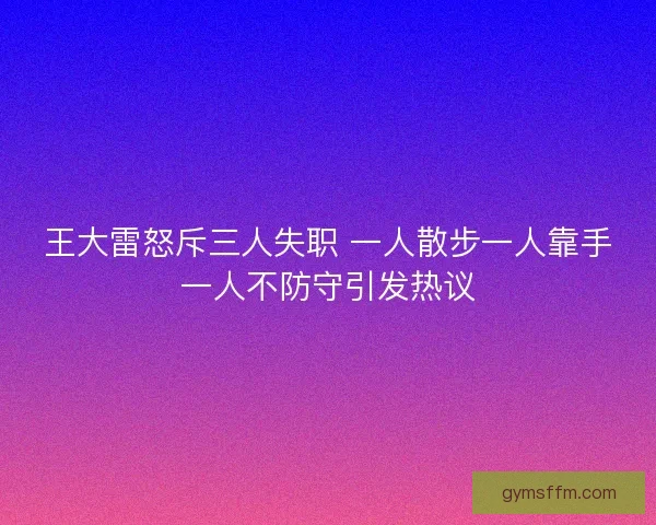 王大雷怒斥三人失职 一人散步一人靠手一人不防守引发热议