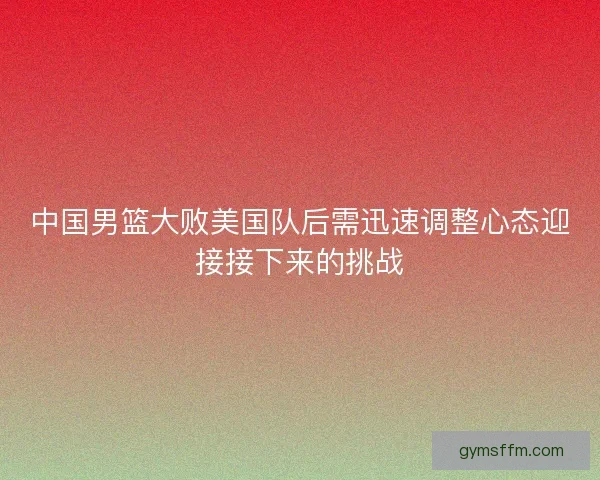 中国男篮大败美国队后需迅速调整心态迎接接下来的挑战