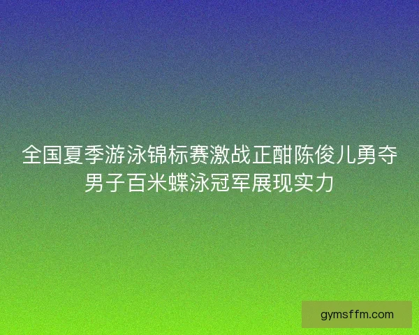 全国夏季游泳锦标赛激战正酣陈俊儿勇夺男子百米蝶泳冠军展现实力
