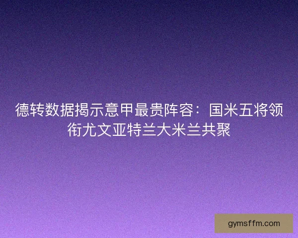 德转数据揭示意甲最贵阵容：国米五将领衔尤文亚特兰大米兰共聚