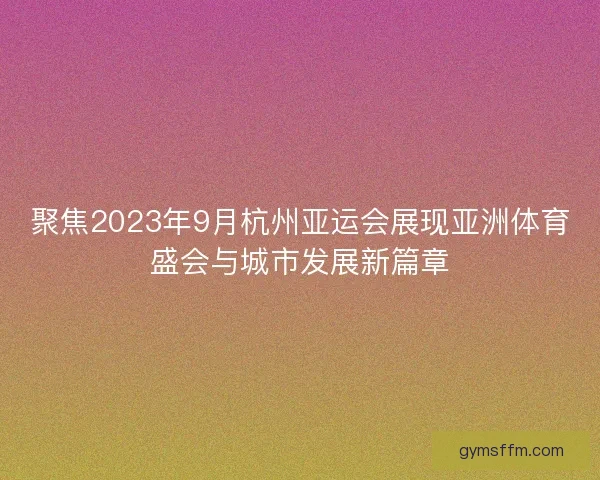 聚焦2023年9月杭州亚运会展现亚洲体育盛会与城市发展新篇章