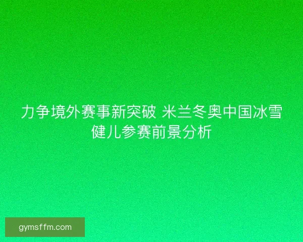 力争境外赛事新突破 米兰冬奥中国冰雪健儿参赛前景分析
