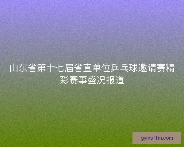 山东省第十七届省直单位乒乓球邀请赛精彩赛事盛况报道