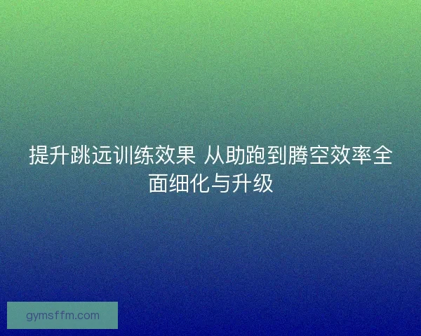 提升跳远训练效果 从助跑到腾空效率全面细化与升级