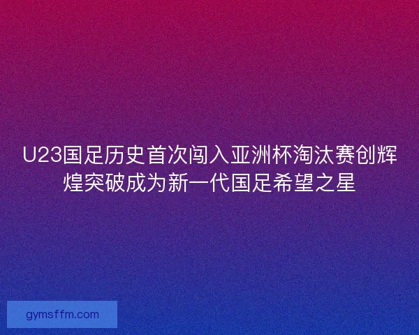 U23国足历史首次闯入亚洲杯淘汰赛创辉煌突破成为新一代国足希望之星