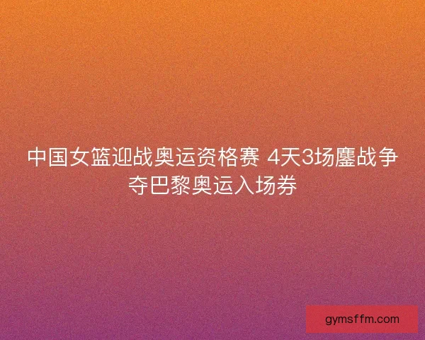 中国女篮迎战奥运资格赛 4天3场鏖战争夺巴黎奥运入场券