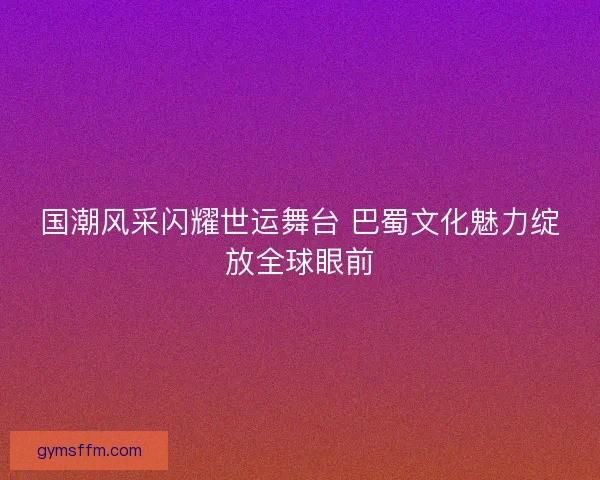 国潮风采闪耀世运舞台 巴蜀文化魅力绽放全球眼前