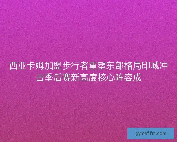 西亚卡姆加盟步行者重塑东部格局印城冲击季后赛新高度核心阵容成