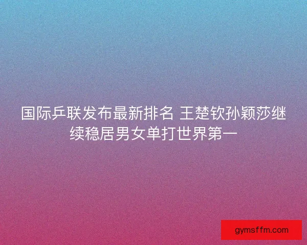 国际乒联发布最新排名 王楚钦孙颖莎继续稳居男女单打世界第一