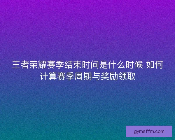 王者荣耀赛季结束时间是什么时候 如何计算赛季周期与奖励领取