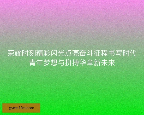 荣耀时刻精彩闪光点亮奋斗征程书写时代青年梦想与拼搏华章新未来