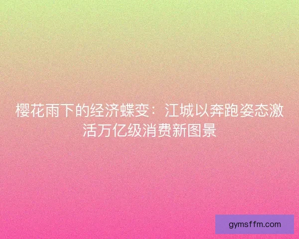 樱花雨下的经济蝶变：江城以奔跑姿态激活万亿级消费新图景