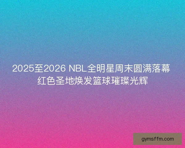 2025至2026 NBL全明星周末圆满落幕 红色圣地焕发篮球璀璨光辉