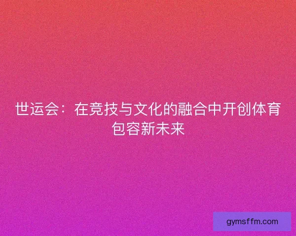世运会：在竞技与文化的融合中开创体育包容新未来