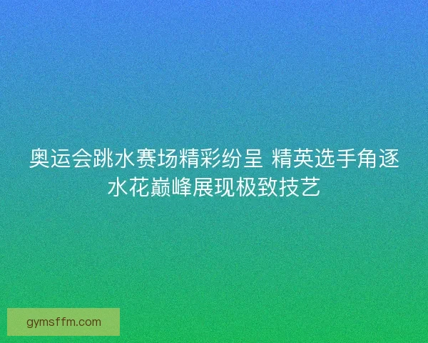 奥运会跳水赛场精彩纷呈 精英选手角逐水花巅峰展现极致技艺