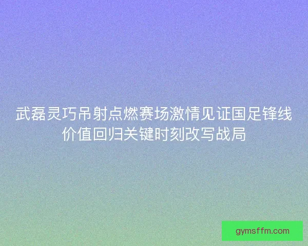 武磊灵巧吊射点燃赛场激情见证国足锋线价值回归关键时刻改写战局