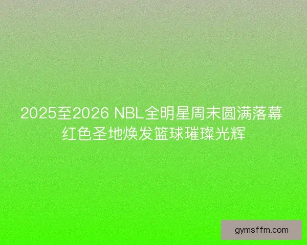 2025至2026 NBL全明星周末圆满落幕 红色圣地焕发篮球璀璨光辉
