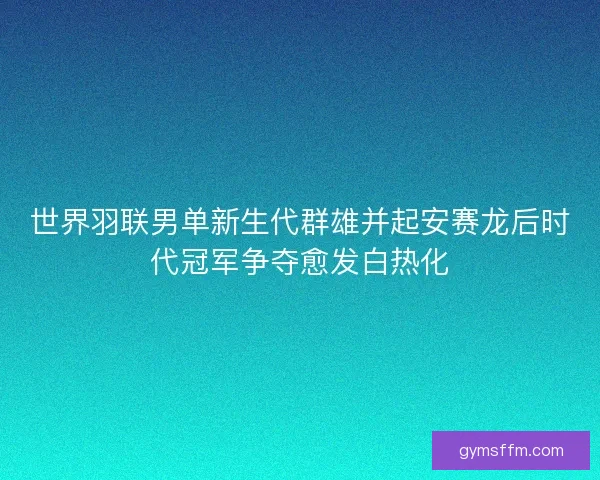 世界羽联男单新生代群雄并起安赛龙后时代冠军争夺愈发白热化