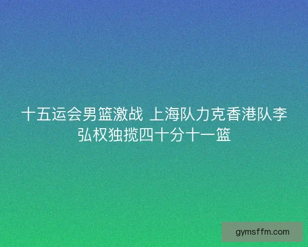 十五运会男篮激战 上海队力克香港队李弘权独揽四十分十一篮