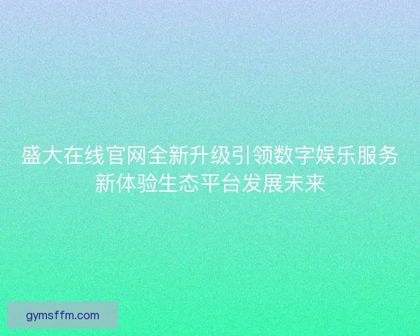 盛大在线官网全新升级引领数字娱乐服务新体验生态平台发展未来