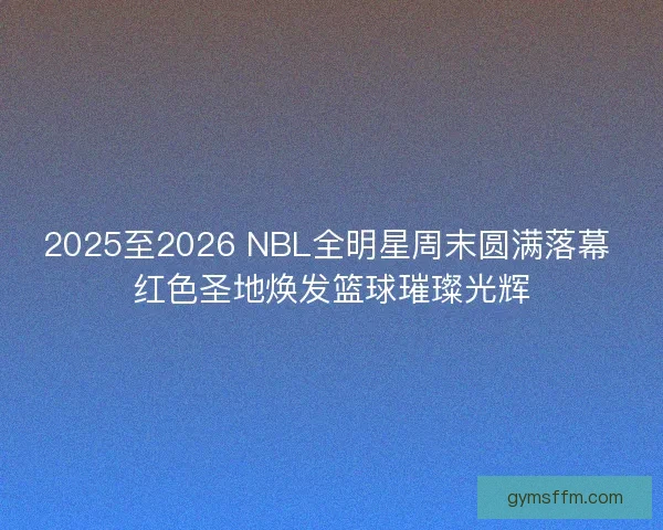 2025至2026 NBL全明星周末圆满落幕 红色圣地焕发篮球璀璨光辉