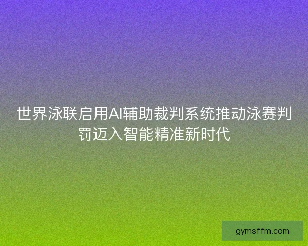 世界泳联启用AI辅助裁判系统推动泳赛判罚迈入智能精准新时代