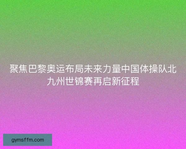 聚焦巴黎奥运布局未来力量中国体操队北九州世锦赛再启新征程