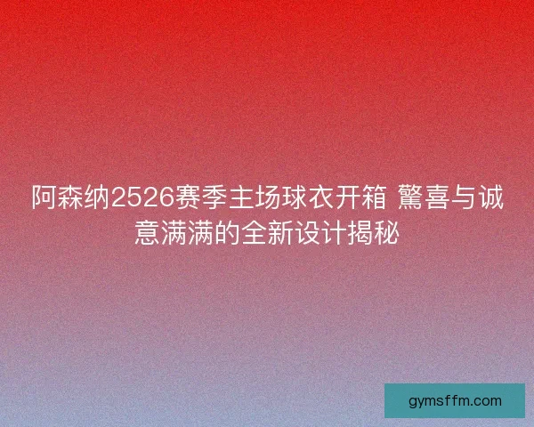 阿森纳2526赛季主场球衣开箱 驚喜与诚意满满的全新设计揭秘