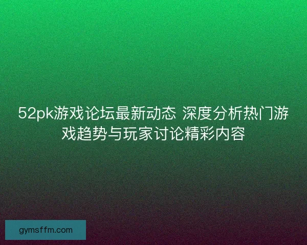 52pk游戏论坛最新动态 深度分析热门游戏趋势与玩家讨论精彩内容