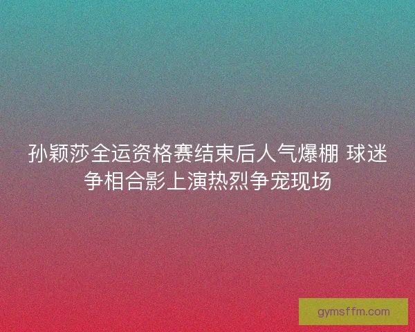 孙颖莎全运资格赛结束后人气爆棚 球迷争相合影上演热烈争宠现场
