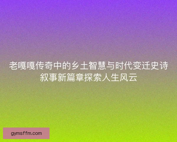 老嘎嘎传奇中的乡土智慧与时代变迁史诗叙事新篇章探索人生风云